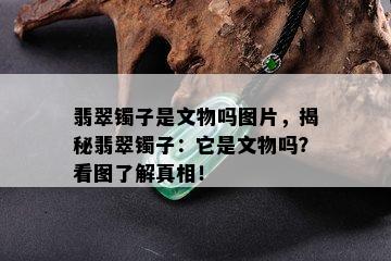 翡翠镯子是文物吗图片，揭秘翡翠镯子：它是文物吗？看图了解真相！