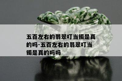 五百左右的翡翠叮当镯是真的吗-五百左右的翡翠叮当镯是真的吗吗