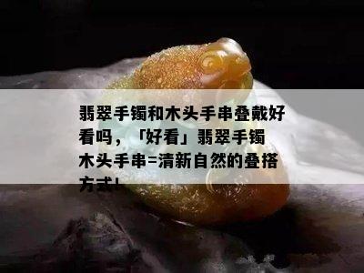 翡翠手镯和木头手串叠戴好看吗，「好看」翡翠手镯 木头手串=清新自然的叠搭方式！