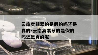 云南卖翡翠的是假的吗还是真的-云南卖翡翠的是假的吗还是真的呢