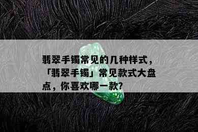 翡翠手镯常见的几种样式，「翡翠手镯」常见款式大盘点，你喜欢哪一款？