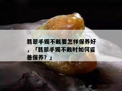 翡翠手镯不戴要怎样保养好，「翡翠手镯不戴时如何妥善保养？」