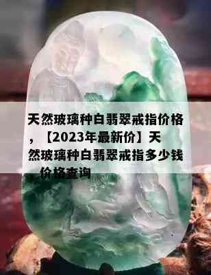 天然玻璃种白翡翠戒指价格，【2023年最新价】天然玻璃种白翡翠戒指多少钱，价格查询