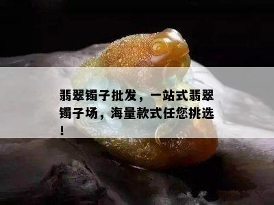 翡翠镯子批发，一站式翡翠镯子场，海量款式任您挑选！