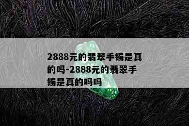 2888元的翡翠手镯是真的吗-2888元的翡翠手镯是真的吗吗