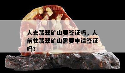 人去翡翠矿山要签证吗，人前往翡翠矿山需要申请签证吗？