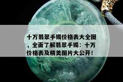 十万翡翠手镯价格表大全图，全面了解翡翠手镯：十万价格表及精美图片大公开！