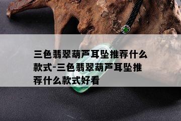 三色翡翠葫芦耳坠推荐什么款式-三色翡翠葫芦耳坠推荐什么款式好看