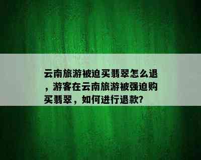 云南旅游被迫买翡翠怎么退，游客在云南旅游被强迫购买翡翠，如何进行退款？