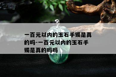 一百元以内的玉石手镯是真的吗-一百元以内的玉石手镯是真的吗吗