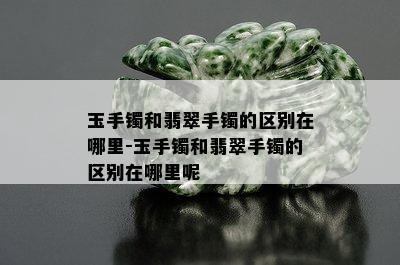 玉手镯和翡翠手镯的区别在哪里-玉手镯和翡翠手镯的区别在哪里呢