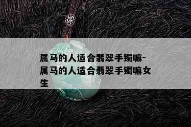 属马的人适合翡翠手镯嘛-属马的人适合翡翠手镯嘛女生