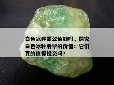 白色冰种翡翠值钱吗，探究白色冰种翡翠的价值：它们真的值得投资吗？