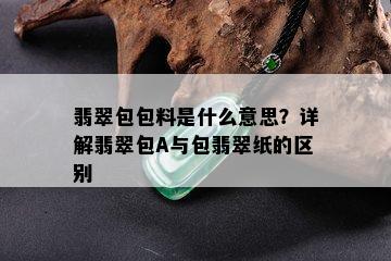 翡翠包包料是什么意思？详解翡翠包A与包翡翠纸的区别