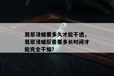 翡翠浸蜡要多久才能干透，翡翠浸蜡后需要多长时间才能完全干燥？