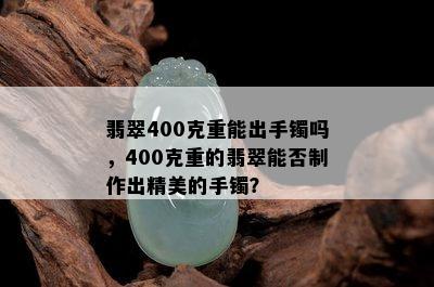 翡翠400克重能出手镯吗，400克重的翡翠能否制作出精美的手镯？