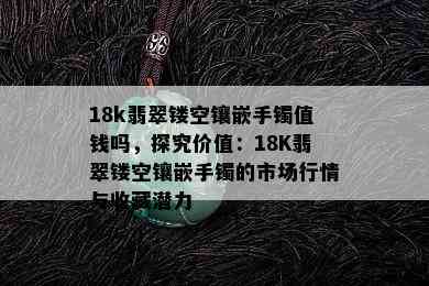 18k翡翠镂空镶嵌手镯值钱吗，探究价值：18K翡翠镂空镶嵌手镯的市场行情与收藏潜力