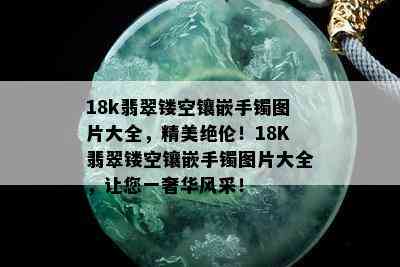 18k翡翠镂空镶嵌手镯图片大全，精美绝伦！18K翡翠镂空镶嵌手镯图片大全，让您一奢华风采！