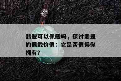 翡翠可以佩戴吗，探讨翡翠的佩戴价值：它是否值得你拥有？