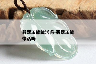 翡翠玉能戴活吗-翡翠玉能带活吗