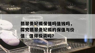 翡翠贵妃镯保值吗值钱吗，探究翡翠贵妃镯的保值与价值：值得投资吗？