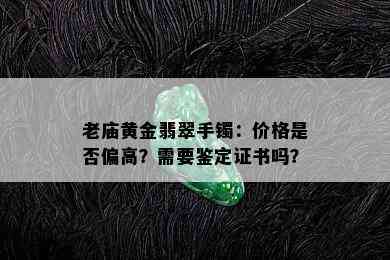 老庙黄金翡翠手镯：价格是否偏高？需要鉴定证书吗？