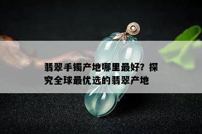 翡翠手镯产地哪里更好？探究全球更优选的翡翠产地