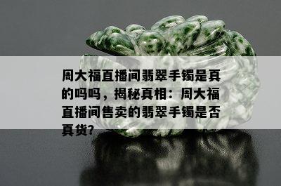 周大福直播间翡翠手镯是真的吗吗，揭秘真相：周大福直播间售卖的翡翠手镯是否真货？