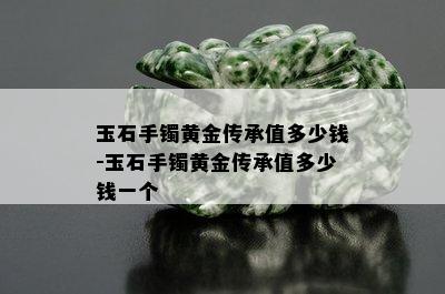 玉石手镯黄金传承值多少钱-玉石手镯黄金传承值多少钱一个