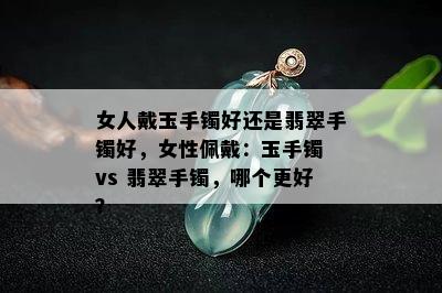 女人戴玉手镯好还是翡翠手镯好，女性佩戴：玉手镯 vs 翡翠手镯，哪个更好？