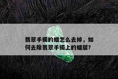 翡翠手镯的蜡怎么去掉，如何去除翡翠手镯上的蜡层？