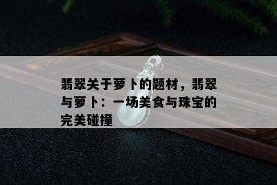 翡翠关于萝卜的题材，翡翠与萝卜：一场美食与珠宝的完美碰撞