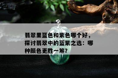 翡翠里蓝色和紫色哪个好，探讨翡翠中的蓝紫之选：哪种颜色更胜一筹？