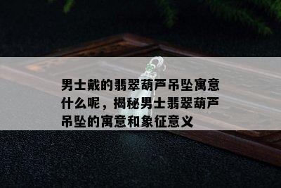 男士戴的翡翠葫芦吊坠寓意什么呢，揭秘男士翡翠葫芦吊坠的寓意和象征意义