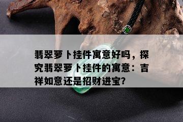 翡翠萝卜挂件寓意好吗，探究翡翠萝卜挂件的寓意：吉祥如意还是招财进宝？