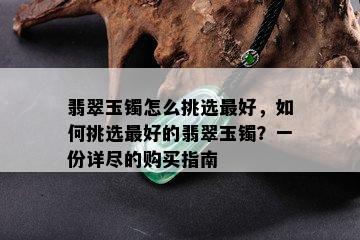 翡翠玉镯怎么挑选更好，如何挑选更好的翡翠玉镯？一份详尽的购买指南