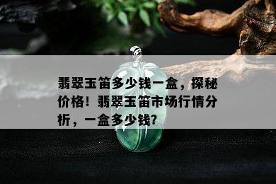 翡翠玉笛多少钱一盒，探秘价格！翡翠玉笛市场行情分析，一盒多少钱？