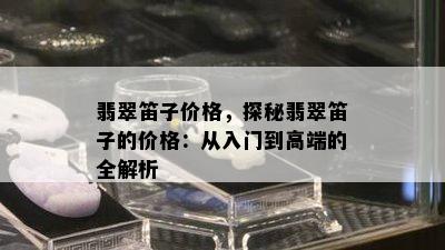 翡翠笛子价格，探秘翡翠笛子的价格：从入门到高端的全解析