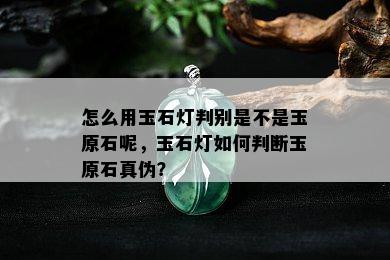 怎么用玉石灯判别是不是玉原石呢，玉石灯如何判断玉原石真伪？