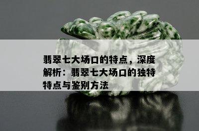 翡翠七大场口的特点，深度解析：翡翠七大场口的独特特点与鉴别方法