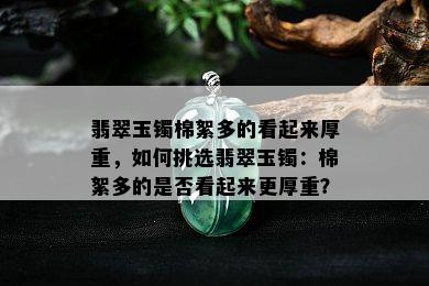 翡翠玉镯棉絮多的看起来厚重，如何挑选翡翠玉镯：棉絮多的是否看起来更厚重？