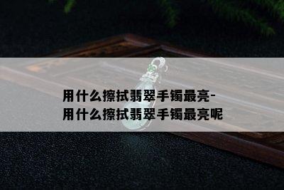 用什么擦拭翡翠手镯最亮-用什么擦拭翡翠手镯最亮呢