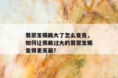 翡翠玉镯戴大了怎么变亮，如何让佩戴过大的翡翠玉镯变得更亮丽？