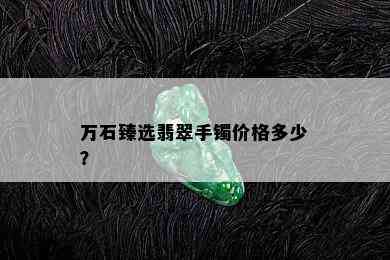 万石臻选翡翠手镯价格多少？