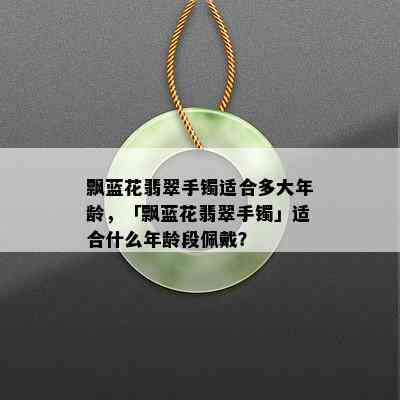 飘蓝花翡翠手镯适合多大年龄，「飘蓝花翡翠手镯」适合什么年龄段佩戴？