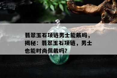 翡翠玉石项链男士能戴吗，揭秘：翡翠玉石项链，男士也能时尚佩戴吗？