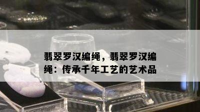 翡翠罗汉编绳，翡翠罗汉编绳：传承千年工艺的艺术品