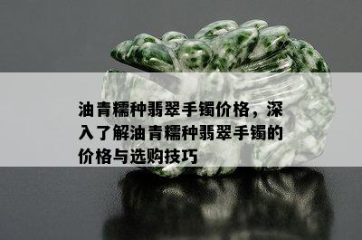 油青糯种翡翠手镯价格，深入了解油青糯种翡翠手镯的价格与选购技巧