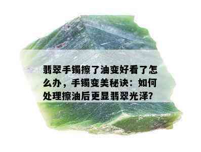 翡翠手镯擦了油变好看了怎么办，手镯变美秘诀：如何处理擦油后更显翡翠光泽？