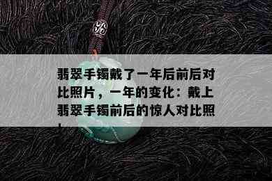 翡翠手镯戴了一年后前后对比照片，一年的变化：戴上翡翠手镯前后的惊人对比照！